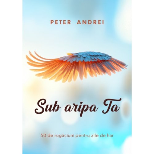Sub aripa Ta - 50 de rugăciuni pentru zile cu har
