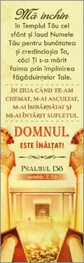 Semn de carte - "Mă închin în Templul Tău cel sfânt și laud Numele Tău pentru bunătatea și credincioșia Ta, căci Ți sa mărit faima prin împlinirea făgăduințelor Tale . În ziua când Te-am chemat, m-ai ascultat, m-ai îmbărbătat și mi-ai întărit sufletul. Do Semn de carte - "Mă închin în Templul Tău cel sfânt și laud Numele Tău pentru bunătatea și credincioșia Ta, căci Ți sa mărit faima prin împlinirea făgăduințelor Tale . În ziua când Te-am chemat, m-ai ascultat, m-ai îmbărbătat și mi-ai întărit sufletul. Do